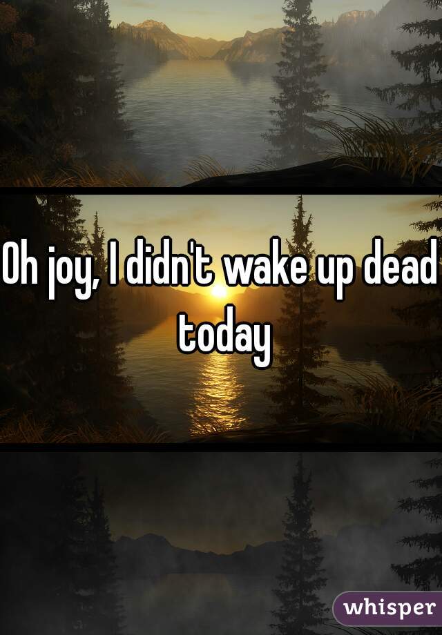 Oh joy, I didn't wake up dead today