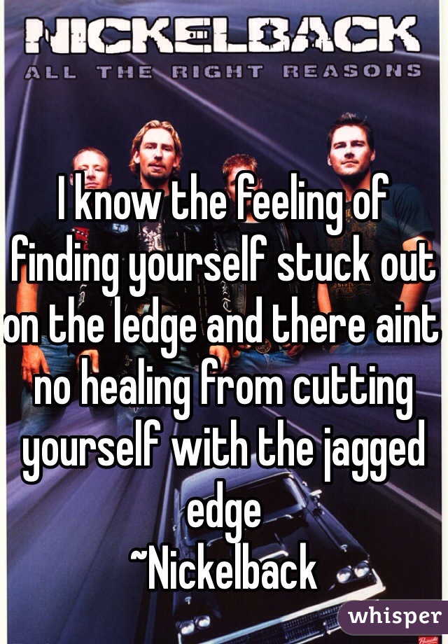 I know the feeling of finding yourself stuck out on the ledge and there aint no healing from cutting yourself with the jagged edge
~Nickelback