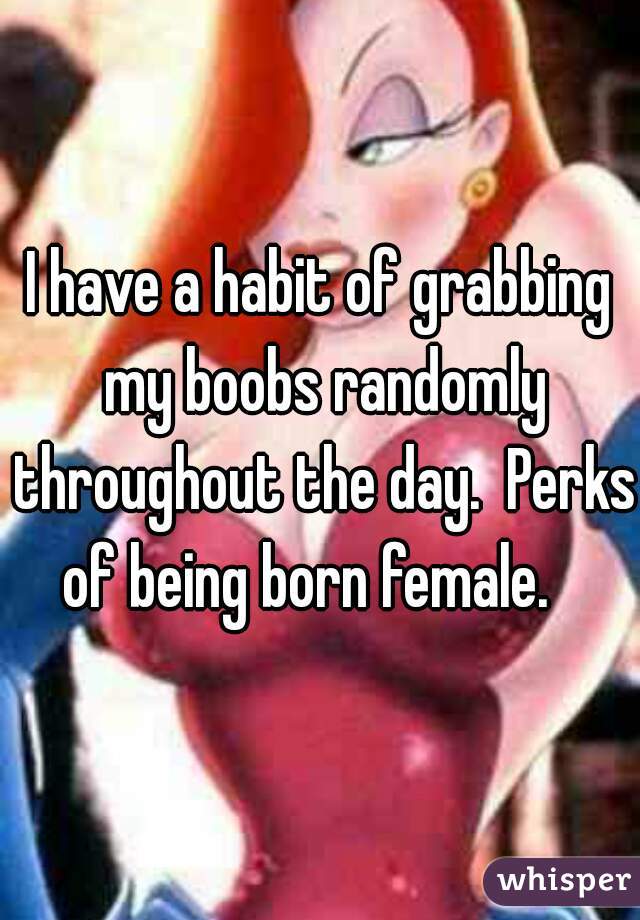 I have a habit of grabbing my boobs randomly throughout the day.  Perks of being born female.   