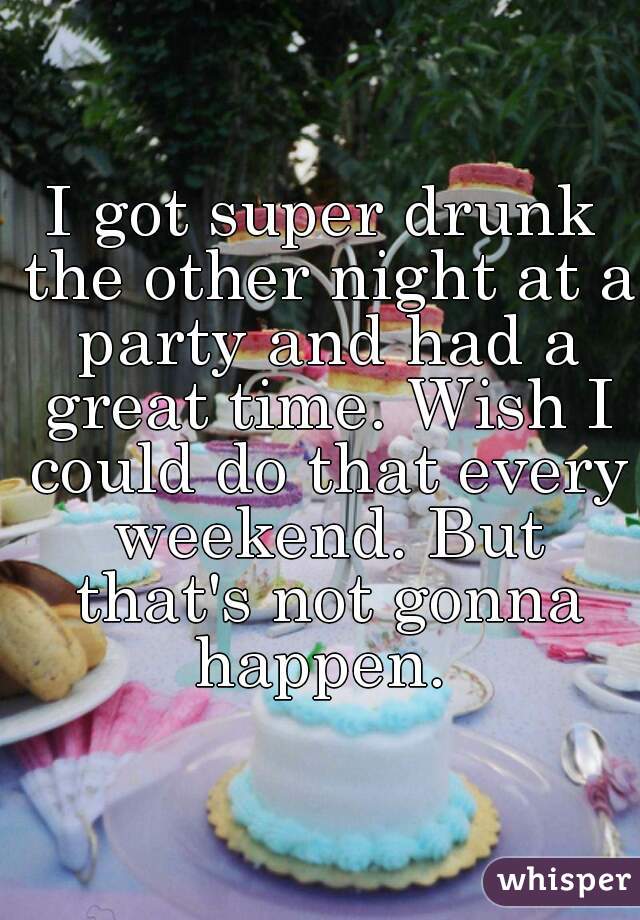 I got super drunk the other night at a party and had a great time. Wish I could do that every weekend. But that's not gonna happen. 