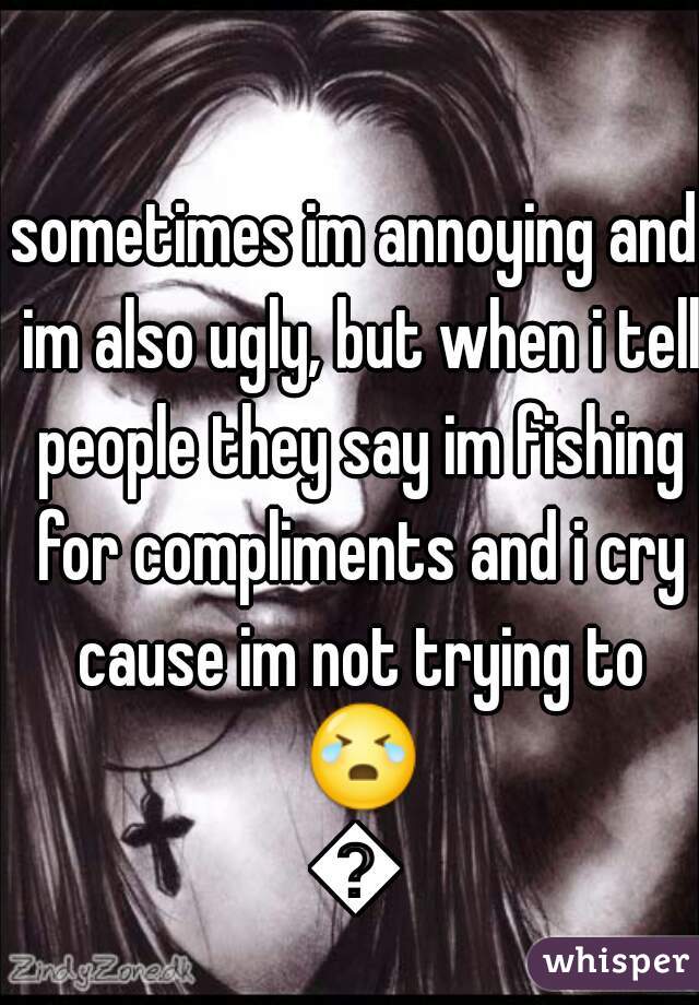 sometimes im annoying and im also ugly, but when i tell people they say im fishing for compliments and i cry cause im not trying to 😭😭