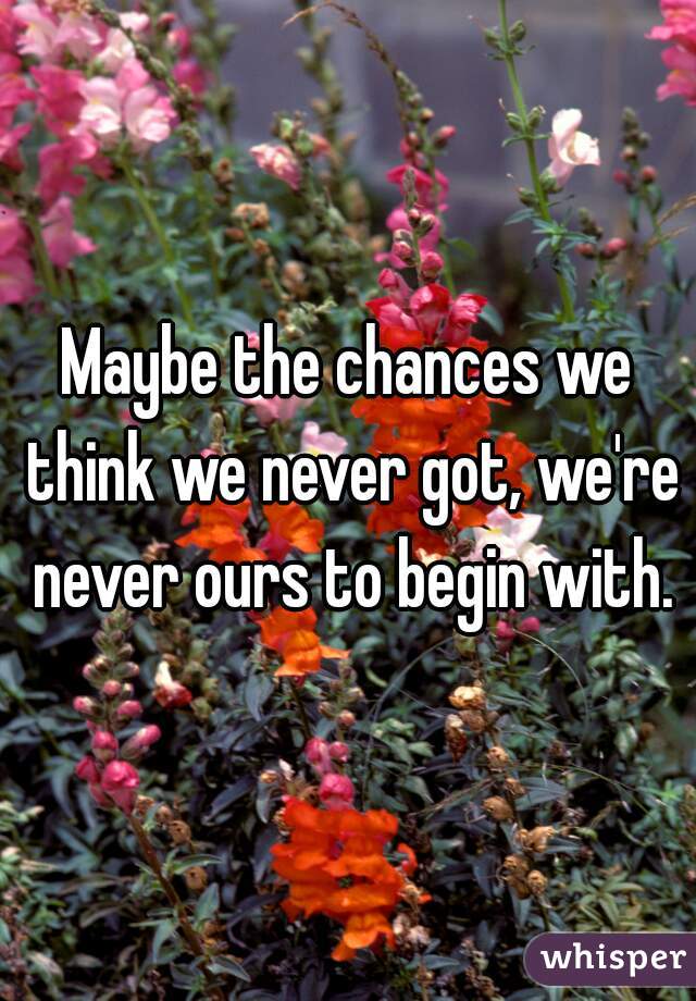 Maybe the chances we think we never got, we're never ours to begin with.