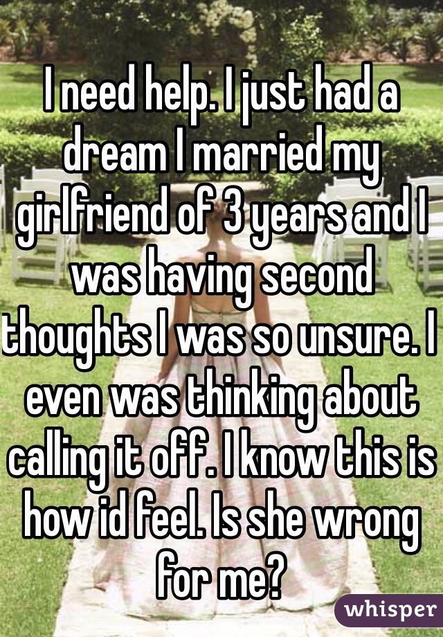 I need help. I just had a dream I married my girlfriend of 3 years and I was having second thoughts I was so unsure. I even was thinking about calling it off. I know this is how id feel. Is she wrong for me? 