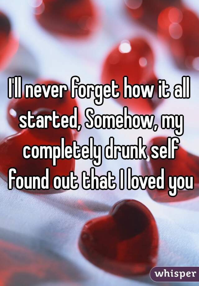 I'll never forget how it all started, Somehow, my completely drunk self found out that I loved you