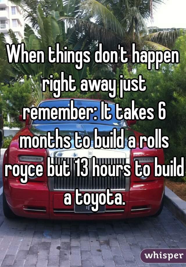When things don't happen right away just remember: It takes 6 months to build a rolls royce but 13 hours to build a toyota.
