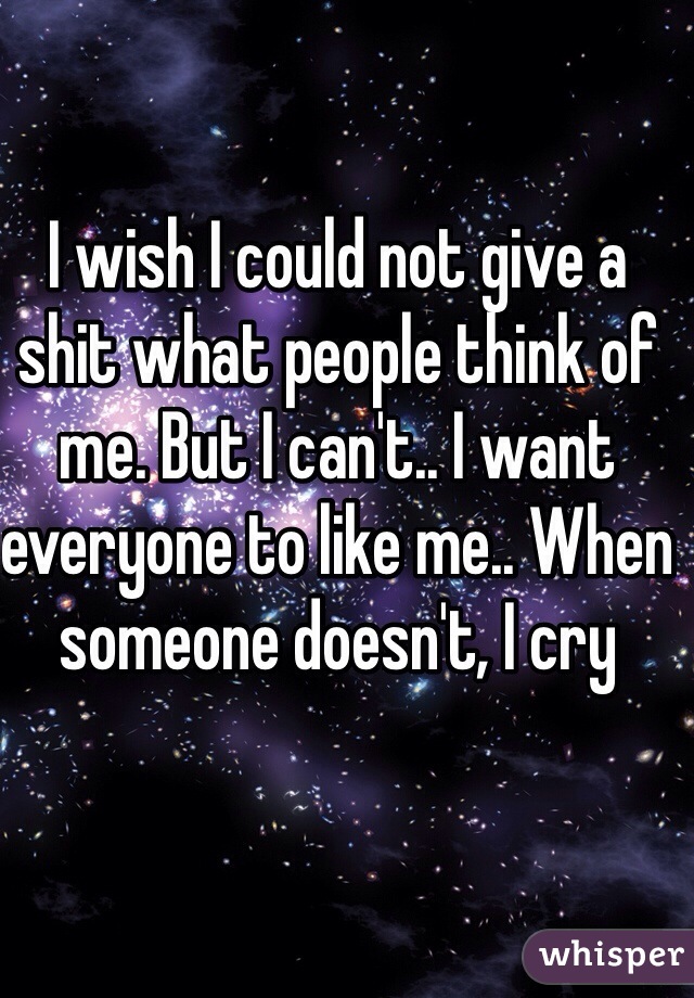 I wish I could not give a shit what people think of me. But I can't.. I want everyone to like me.. When someone doesn't, I cry 