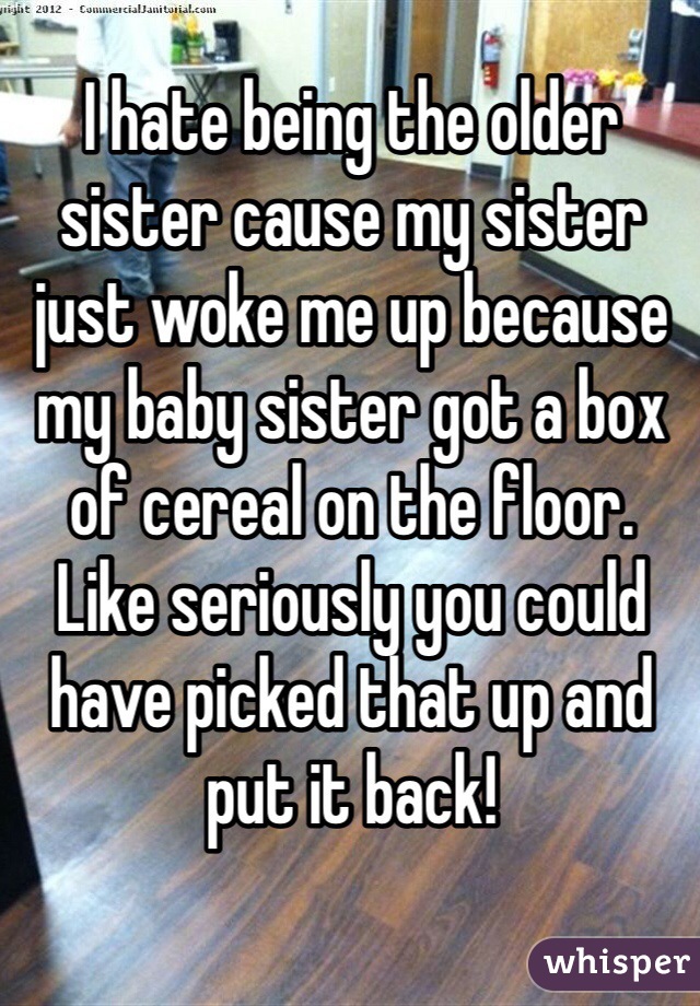 I hate being the older sister cause my sister just woke me up because my baby sister got a box of cereal on the floor. Like seriously you could have picked that up and put it back! 
