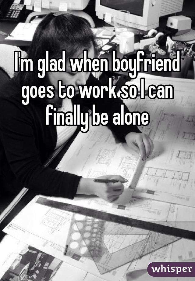 I'm glad when boyfriend goes to work so I can finally be alone 
