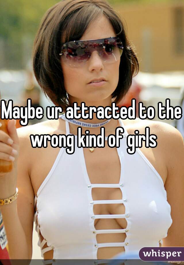 Maybe ur attracted to the wrong kind of girls