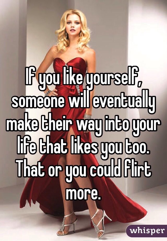 If you like yourself, someone will eventually make their way into your life that likes you too. That or you could flirt more. 