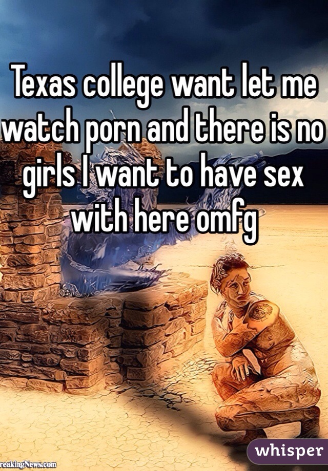 Texas college want let me watch porn and there is no girls I want to have sex with here omfg 