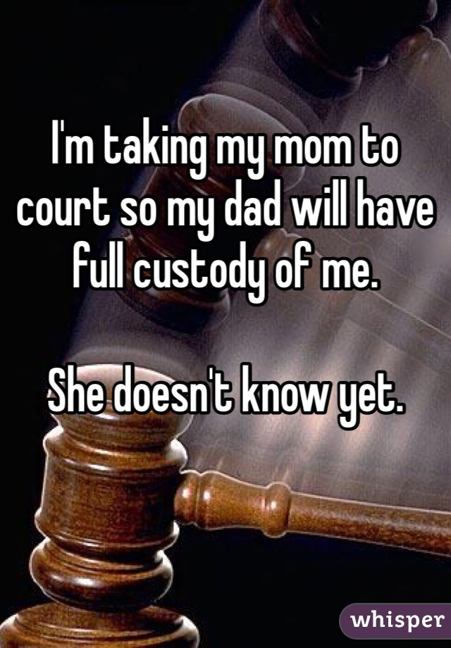 I'm taking my mom to court so my dad will have full custody of me. 

She doesn't know yet. 