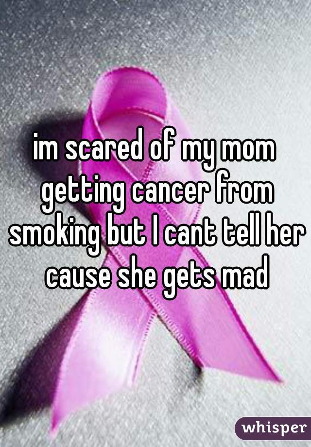 im scared of my mom getting cancer from smoking but I cant tell her cause she gets mad