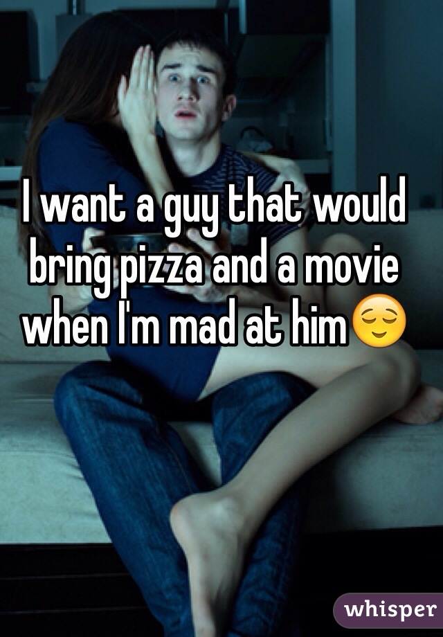 I want a guy that would bring pizza and a movie when I'm mad at him😌