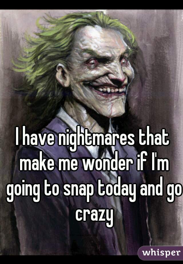 I have nightmares that make me wonder if I'm going to snap today and go crazy
