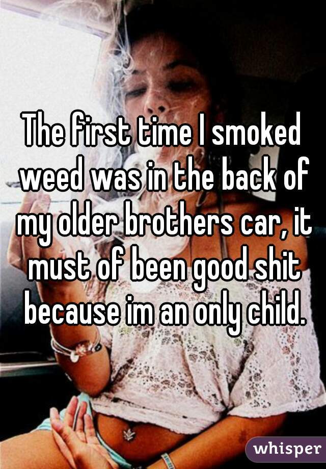 The first time I smoked weed was in the back of my older brothers car, it must of been good shit because im an only child.