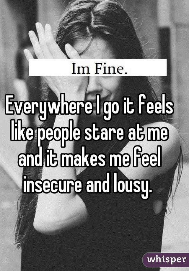 Everywhere I go it feels like people stare at me and it makes me feel insecure and lousy. 