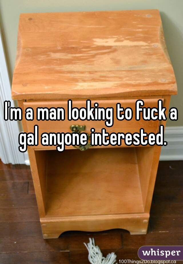 I'm a man looking to fuck a gal anyone interested.