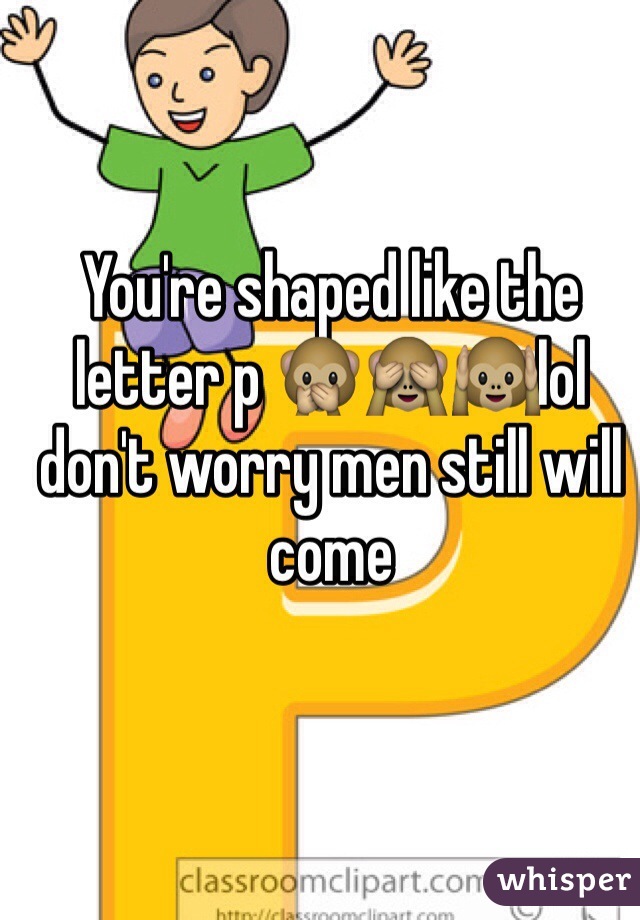 You're shaped like the letter p 🙊🙈🙉lol don't worry men still will come 