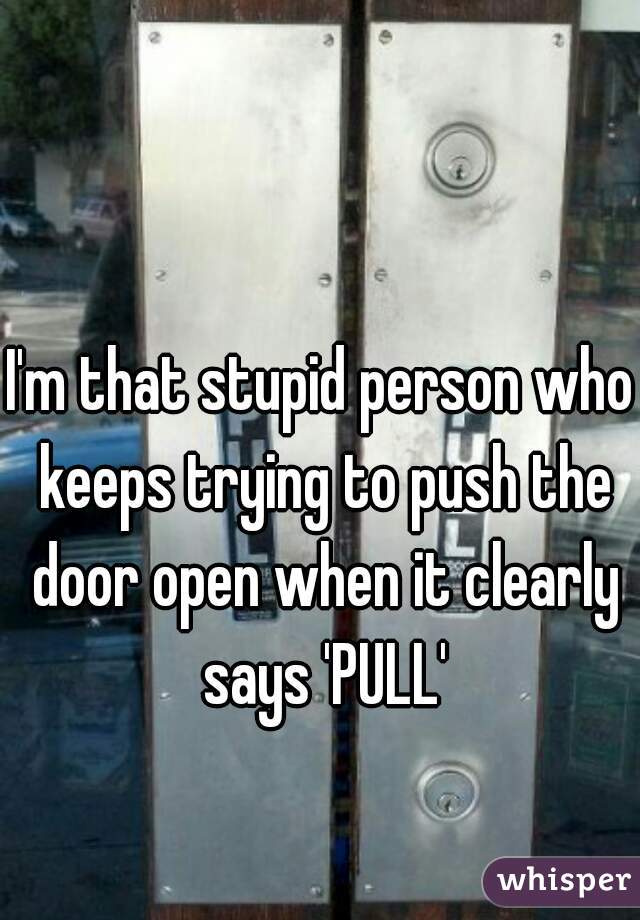 I'm that stupid person who keeps trying to push the door open when it clearly says 'PULL'
