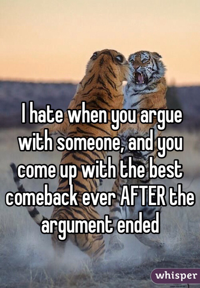  I hate when you argue with someone, and you come up with the best comeback ever AFTER the argument ended