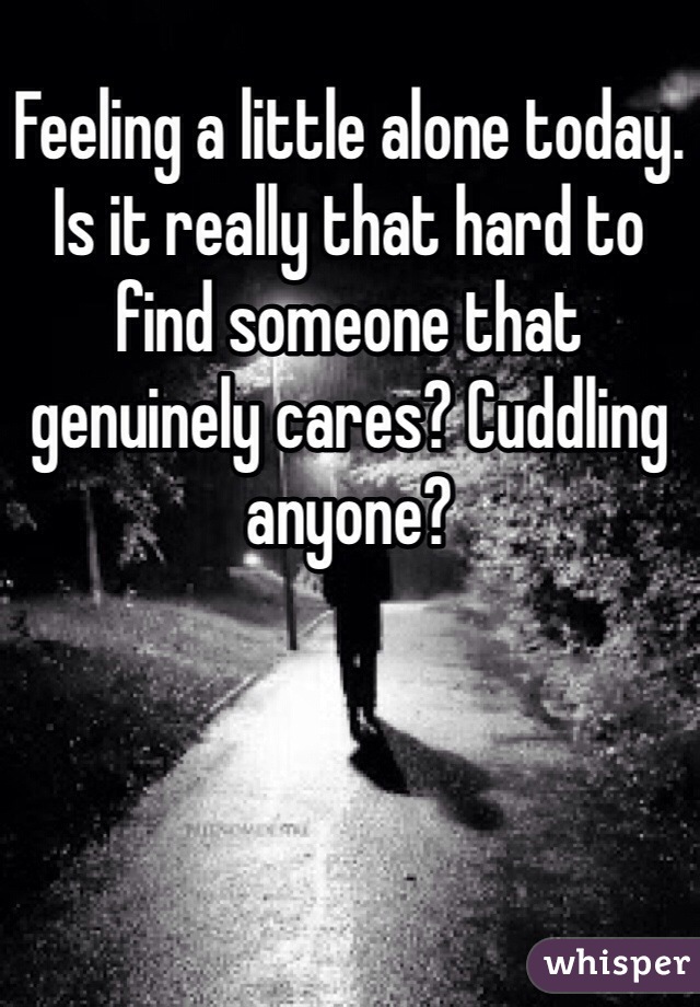Feeling a little alone today. Is it really that hard to find someone that genuinely cares? Cuddling anyone? 