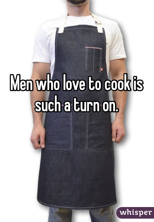 Men who love to cook is such a turn on. 