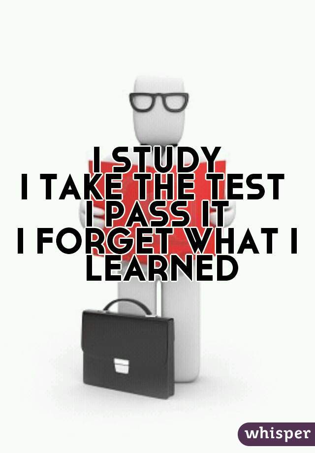 I STUDY
I TAKE THE TEST 
I PASS IT
I FORGET WHAT I LEARNED