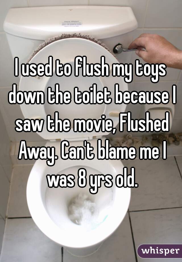 I used to flush my toys down the toilet because I saw the movie, Flushed Away. Can't blame me I was 8 yrs old.