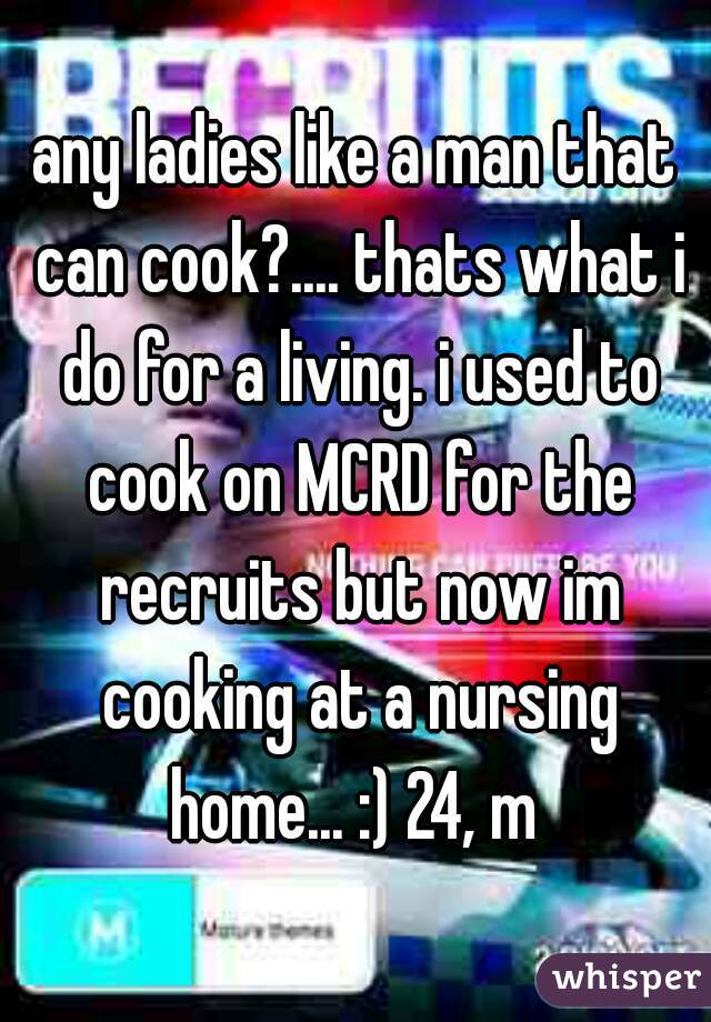 any ladies like a man that can cook?.... thats what i do for a living. i used to cook on MCRD for the recruits but now im cooking at a nursing home... :) 24, m 