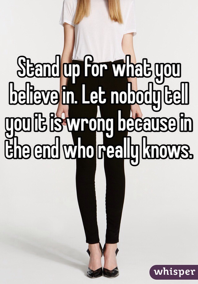 Stand up for what you believe in. Let nobody tell you it is wrong because in the end who really knows.