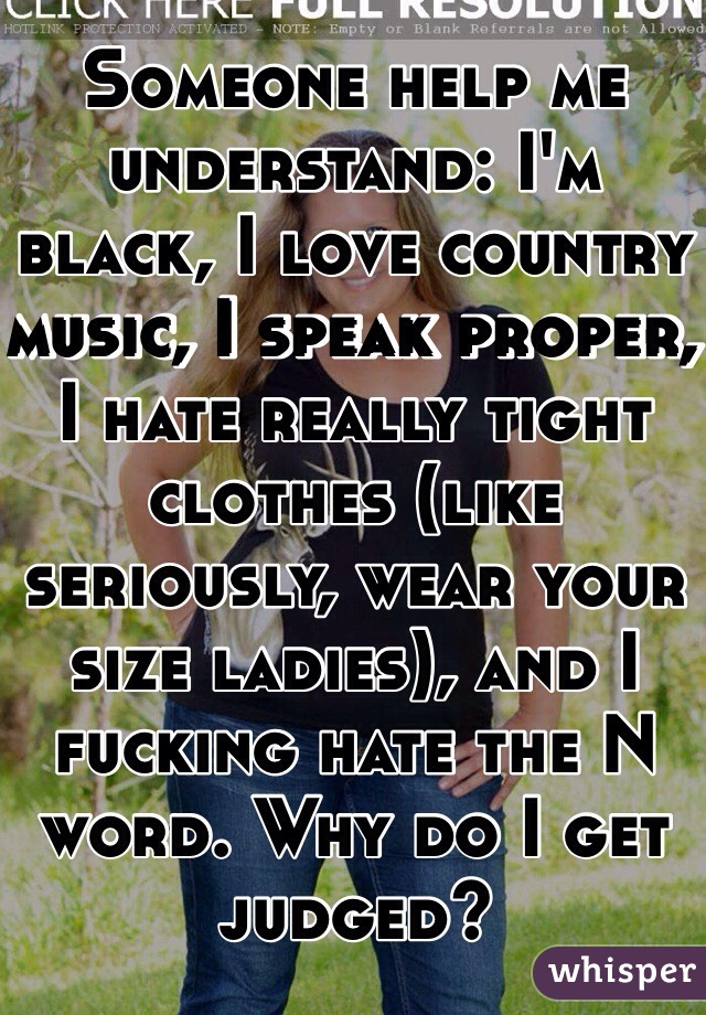 Someone help me understand: I'm black, I love country music, I speak proper, I hate really tight clothes (like seriously, wear your size ladies), and I fucking hate the N word. Why do I get judged? 