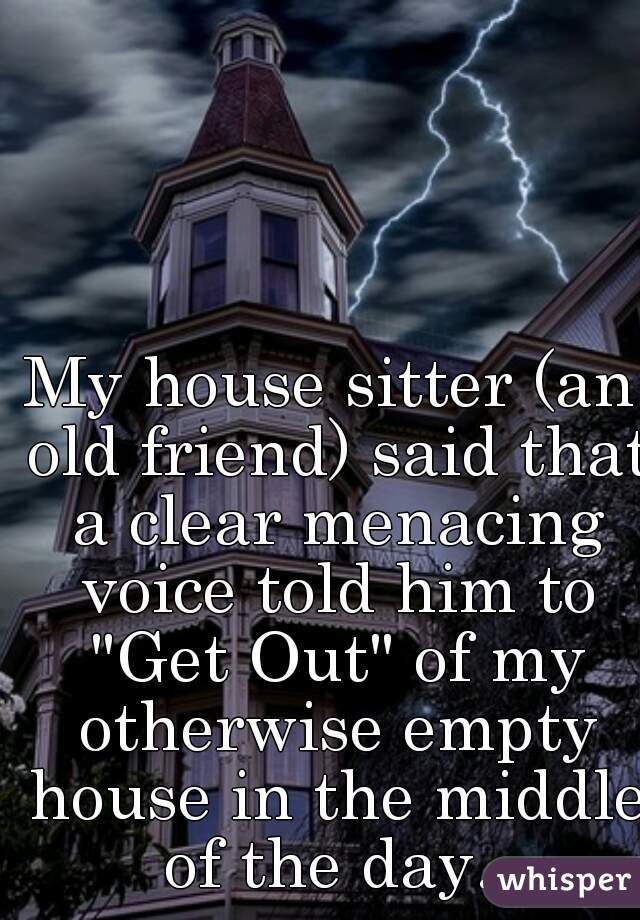 My house sitter (an old friend) said that a clear menacing voice told him to "Get Out" of my otherwise empty house in the middle of the day. 