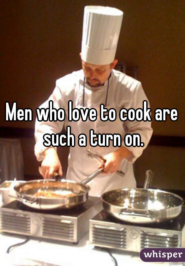 Men who love to cook are such a turn on.