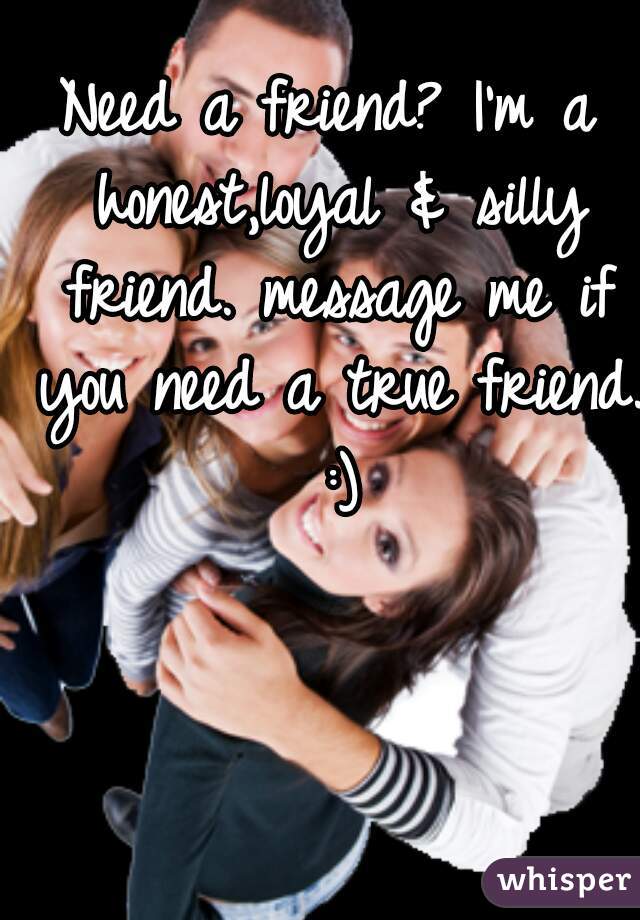 Need a friend? I'm a honest,loyal & silly friend. message me if you need a true friend. :)