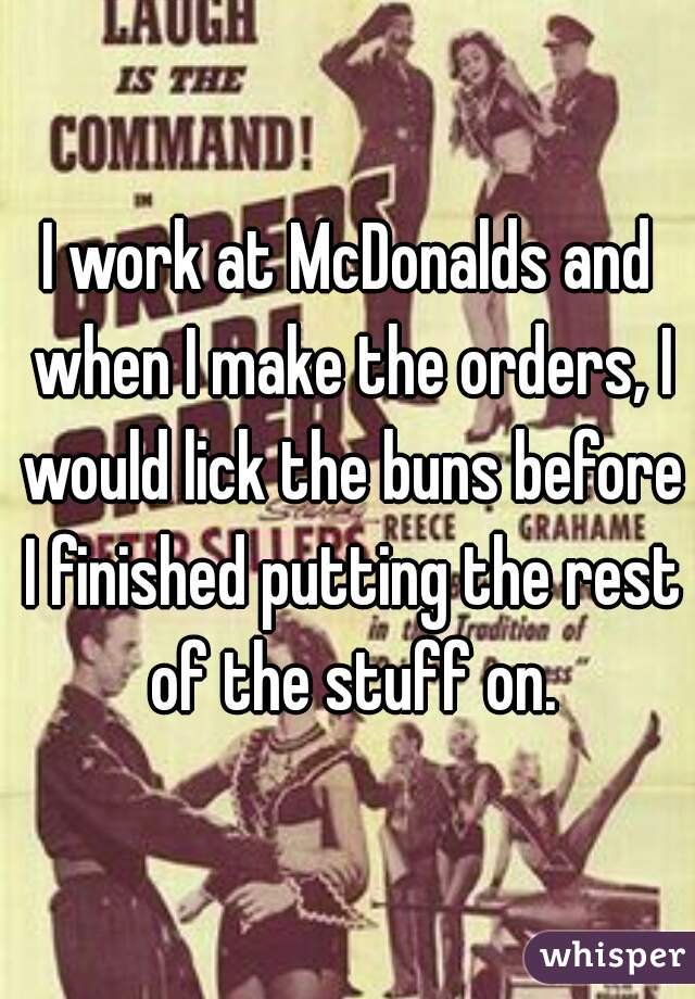 I work at McDonalds and when I make the orders, I would lick the buns before I finished putting the rest of the stuff on.