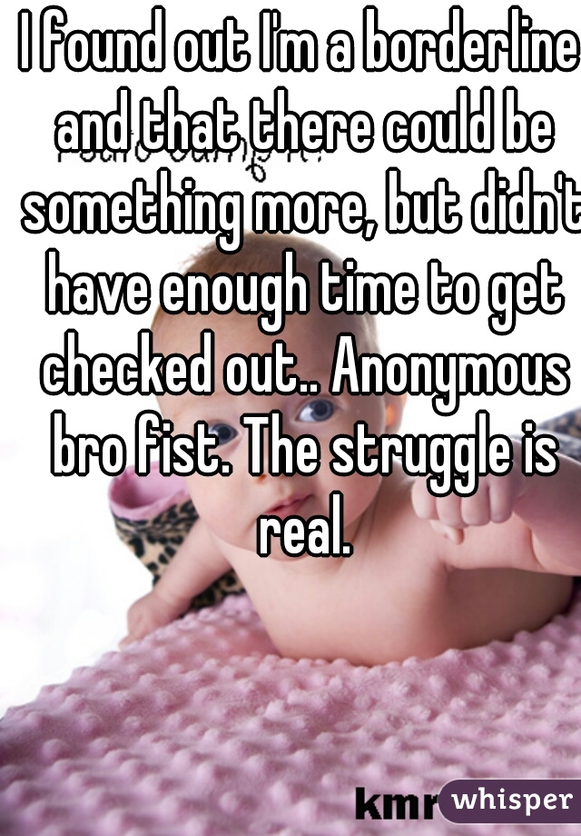 I found out I'm a borderline and that there could be something more, but didn't have enough time to get checked out.. Anonymous bro fist. The struggle is real.