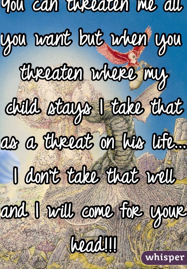 You can threaten me all you want but when you threaten where my child stays I take that as a threat on his life... I don't take that well and I will come for your head!!!