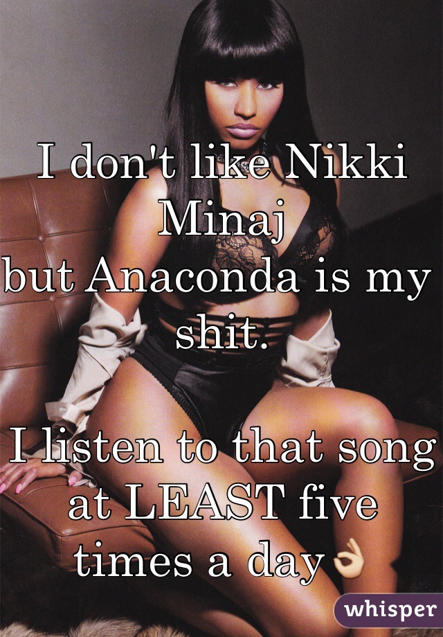 I don't like Nikki Minaj
but Anaconda is my shit.

I listen to that song at LEAST five times a day👌