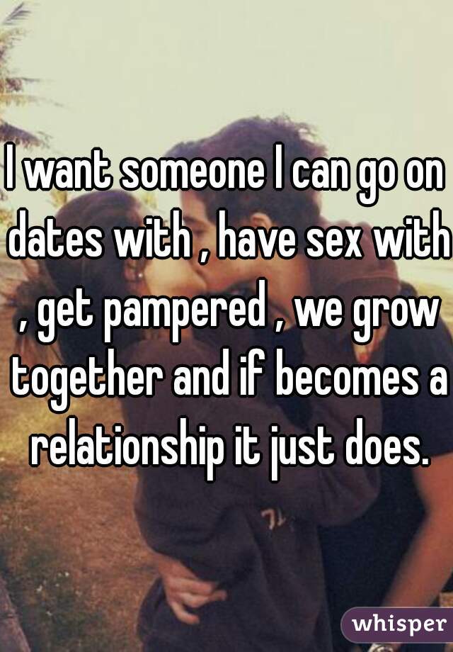 I want someone I can go on dates with , have sex with , get pampered , we grow together and if becomes a relationship it just does.