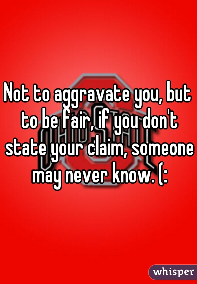 Not to aggravate you, but to be fair, if you don't state your claim, someone may never know. (: