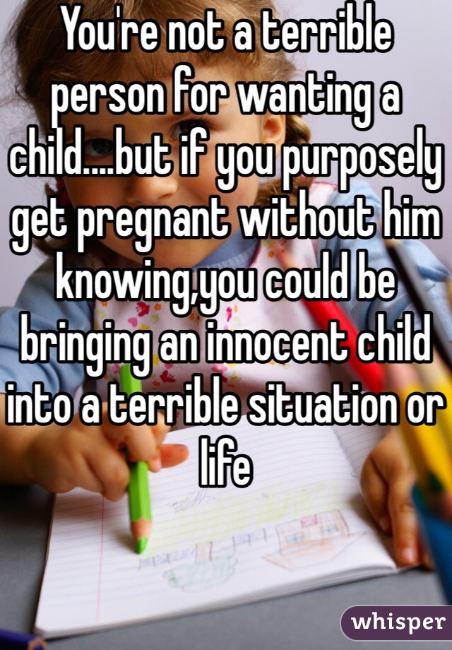 You're not a terrible person for wanting a child....but if you purposely get pregnant without him knowing,you could be bringing an innocent child into a terrible situation or life