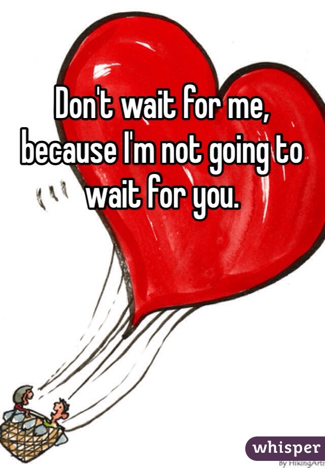 Don't wait for me, because I'm not going to wait for you. 