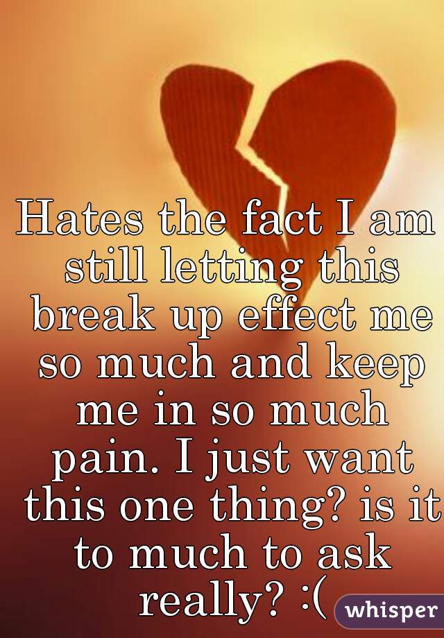 Hates the fact I am still letting this break up effect me so much and keep me in so much pain. I just want this one thing? is it to much to ask really? :(