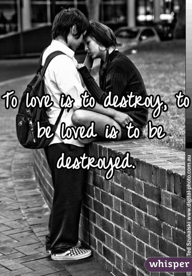 To love is to destroy, to be loved is to be destroyed. 