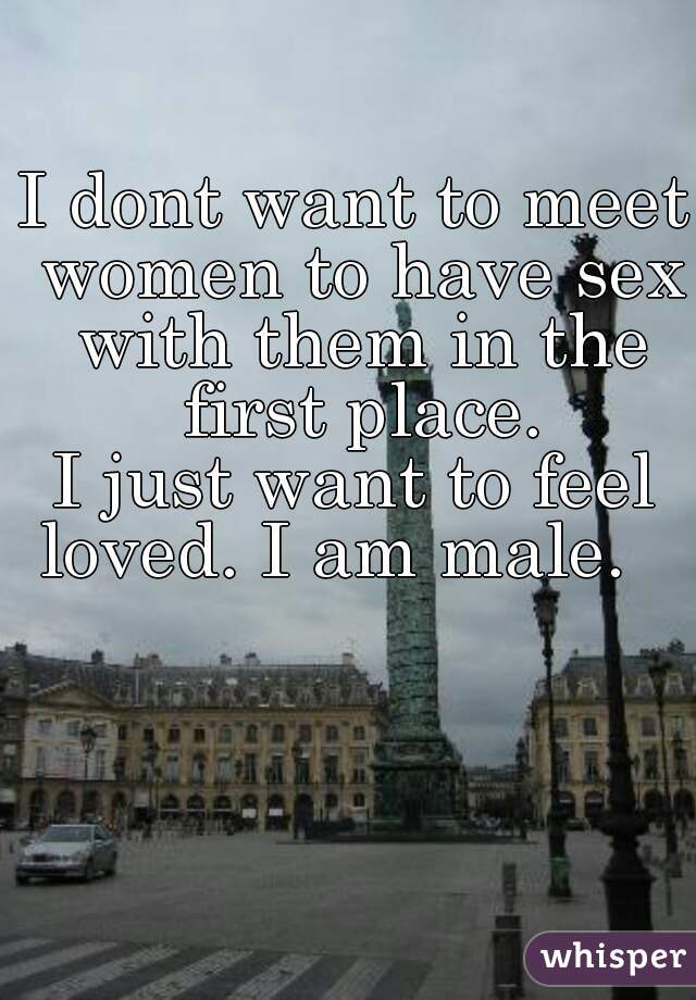 I dont want to meet women to have sex with them in the first place.
I just want to feel loved. I am male.   