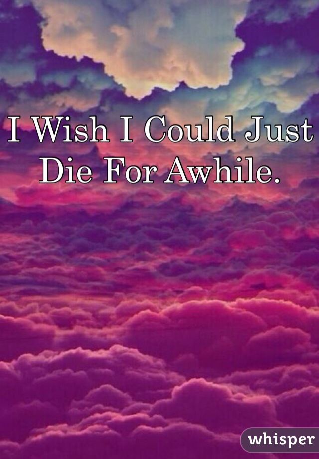I Wish I Could Just Die For Awhile.