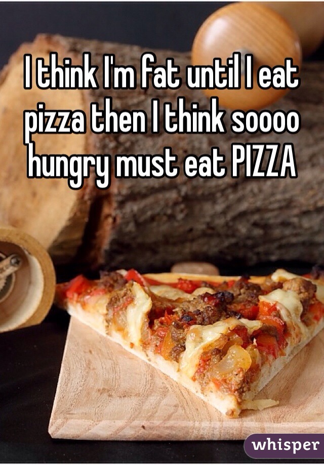 I think I'm fat until I eat pizza then I think soooo hungry must eat PIZZA