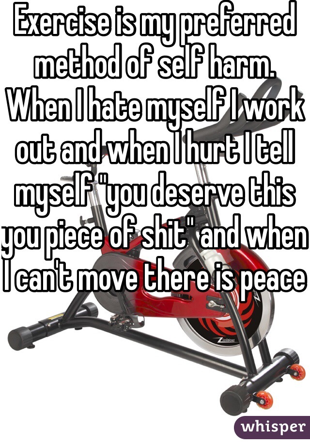 Exercise is my preferred method of self harm. When I hate myself I work out and when I hurt I tell myself "you deserve this you piece of shit" and when I can't move there is peace