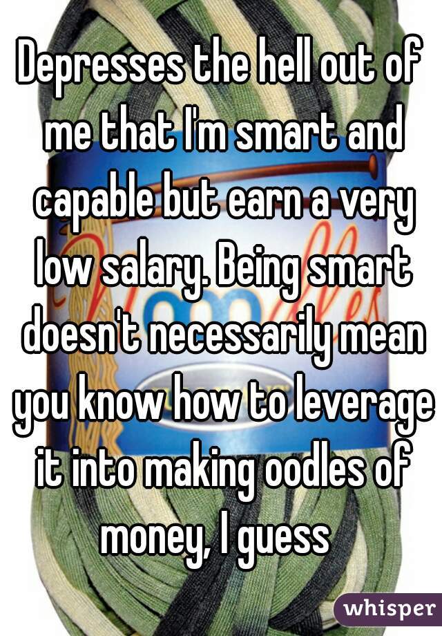 Depresses the hell out of me that I'm smart and capable but earn a very low salary. Being smart doesn't necessarily mean you know how to leverage it into making oodles of money, I guess  